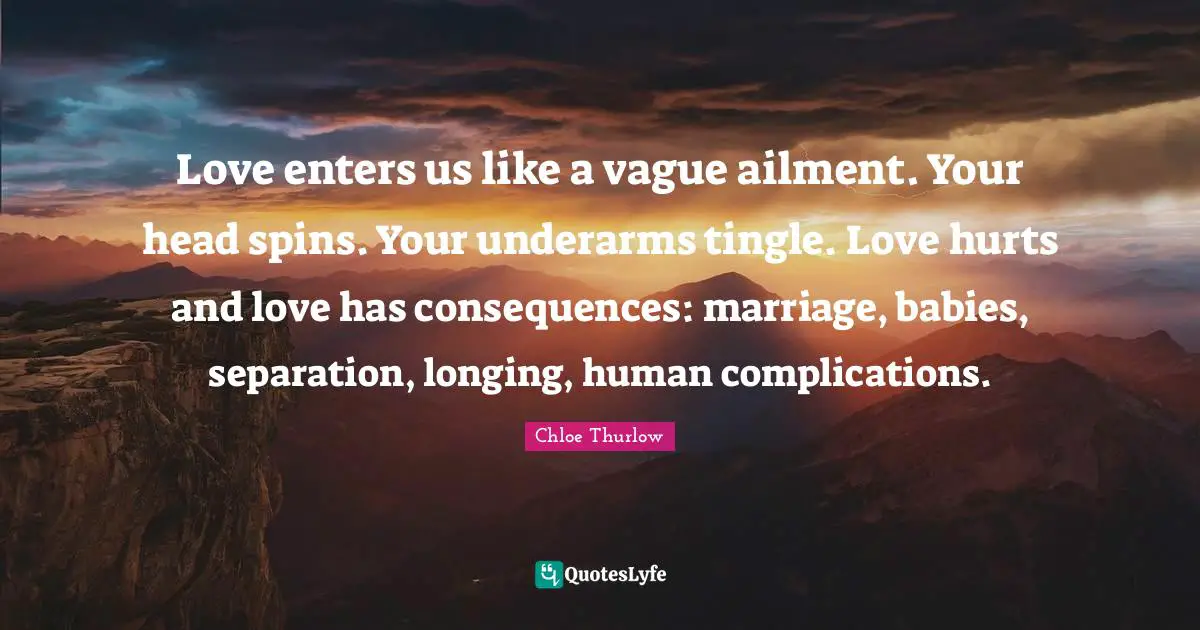 Love enters us like a vague ailment. Your head spins. Your underarms tingle. Love hurts and love has consequences: marriage, babies, separation, longing, human complications.