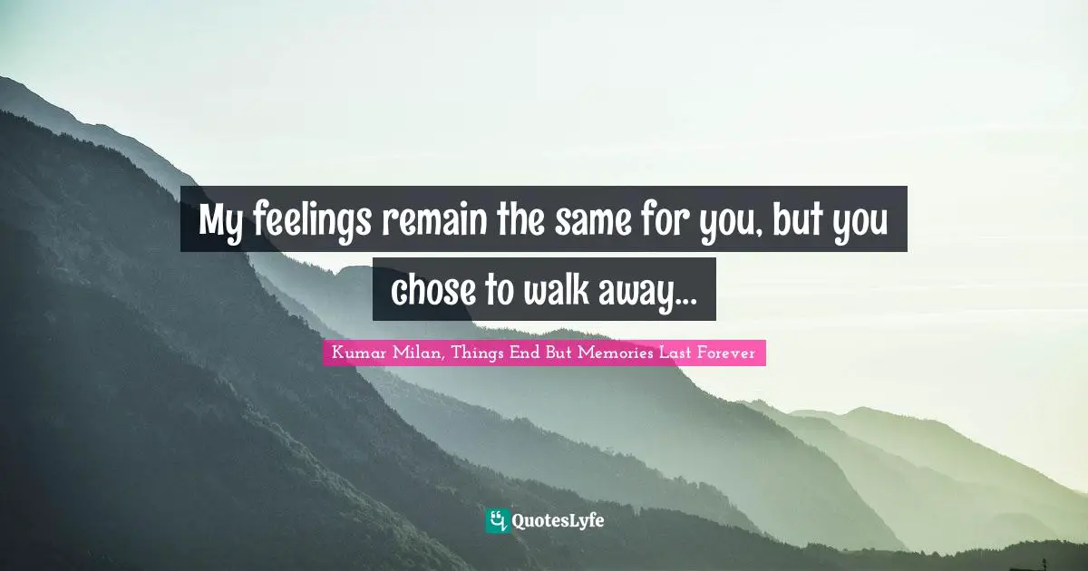 My feelings remain the same for you, but you chose to walk away...