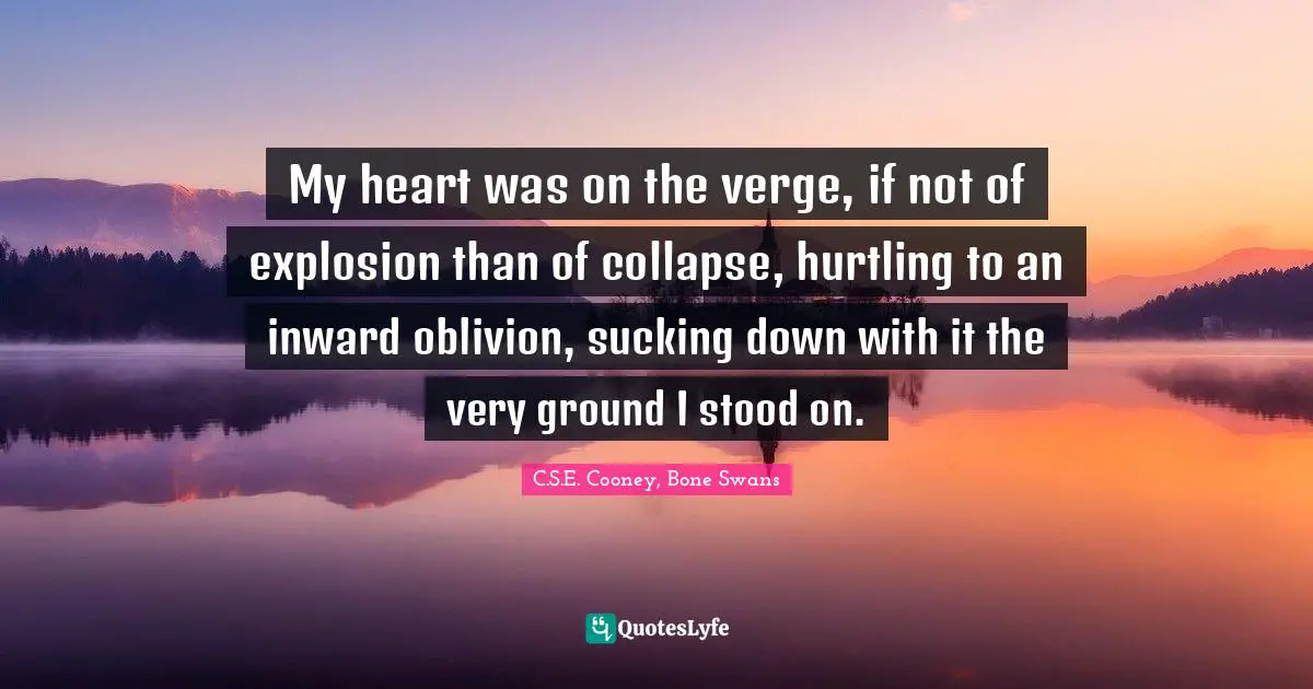 My heart was on the verge, if not of explosion than of collapse, hurtling to an inward oblivion, sucking down with it the very ground I stood on.