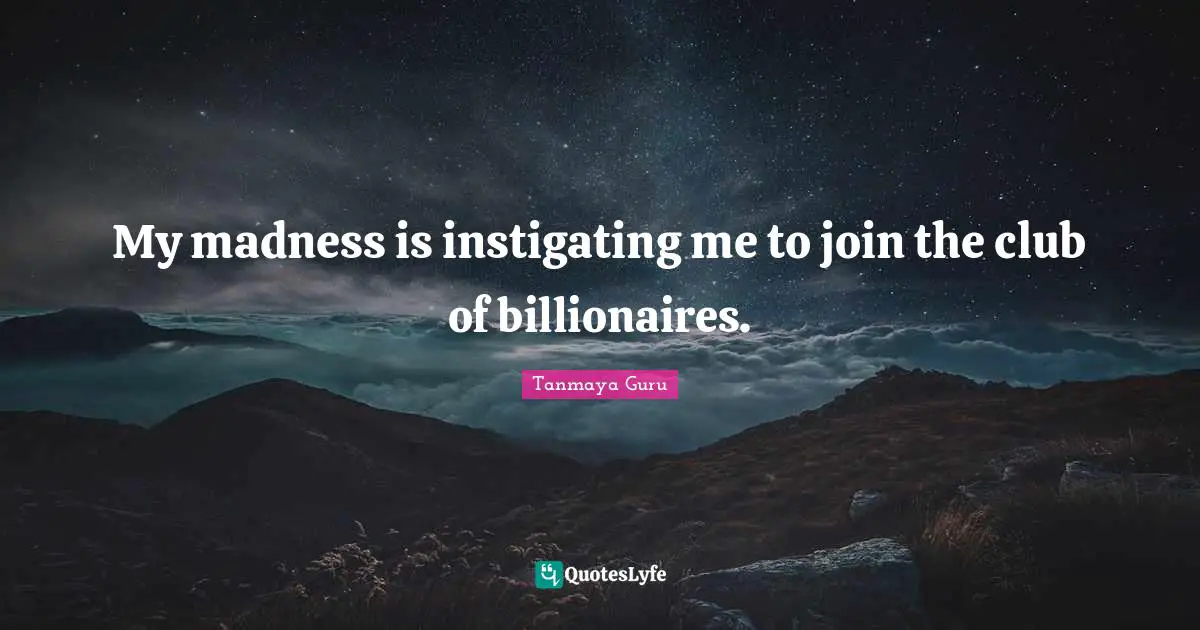 My madness is instigating me to join the club of billionaires.