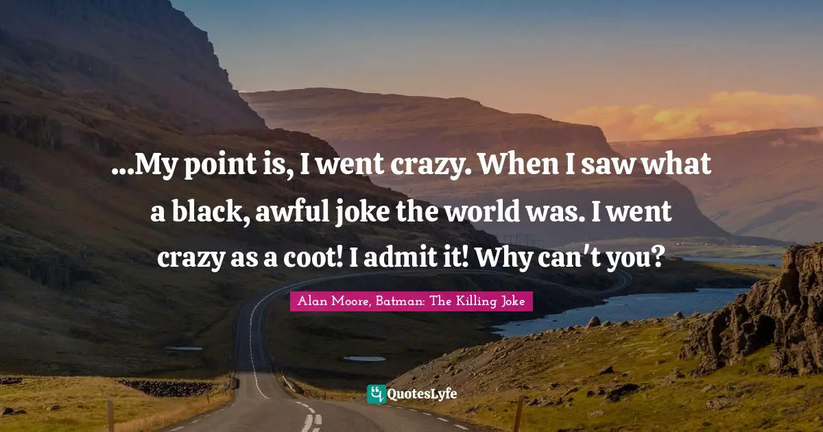 ...My point is, I went crazy. When I saw what a black, awful joke the world was. I went crazy as a coot! I admit it! Why can't you?