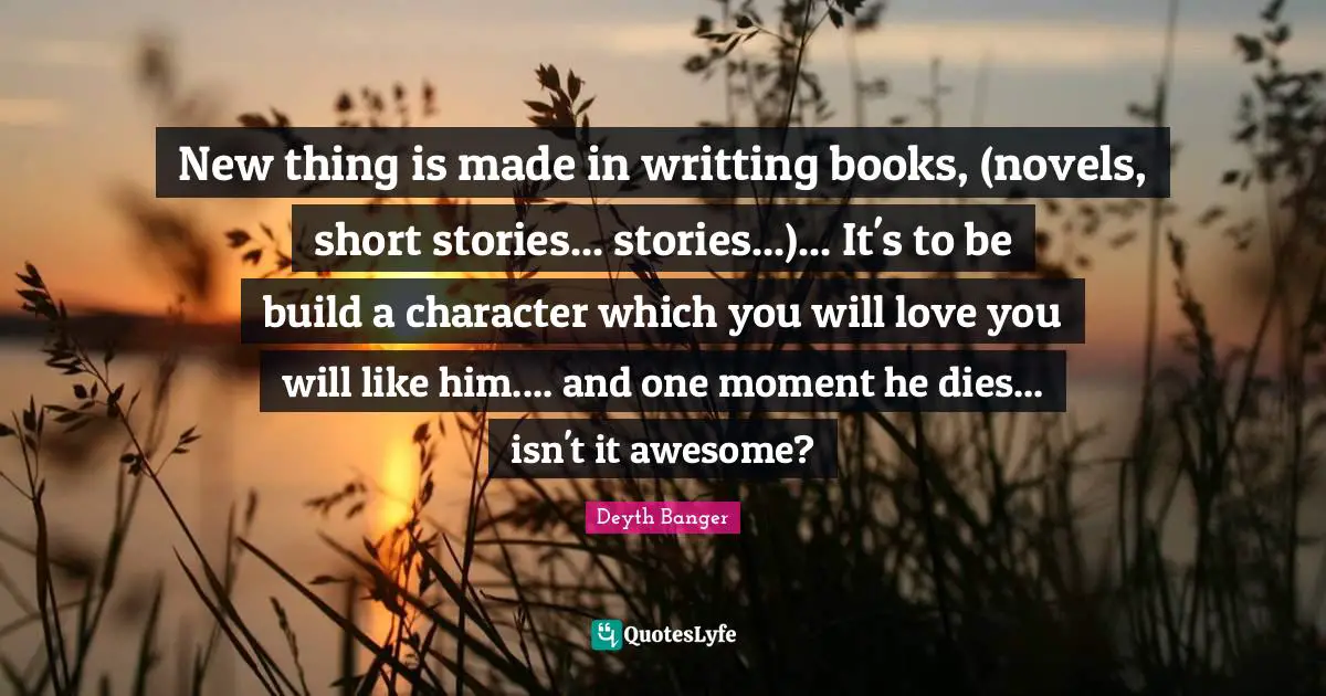 Deyth Banger Quotes: "New thing is made in writting books, (novels, short stories... stories...)... It's to be build a character which you will love you will like him.... and one moment he dies... isn't it awesome?"
