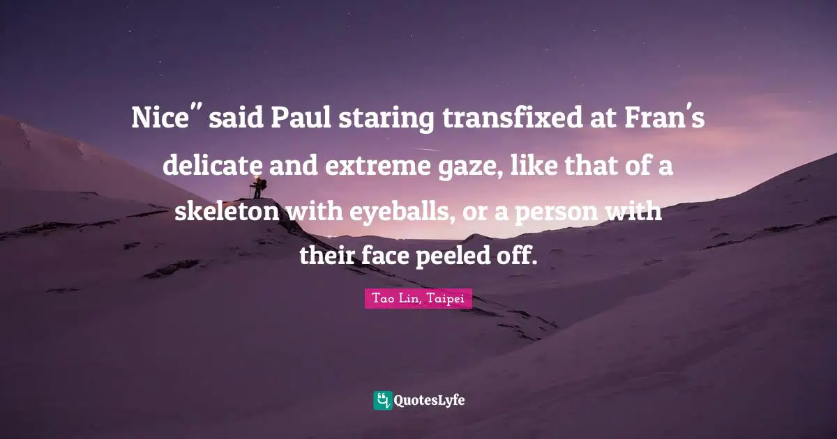 Nice" said Paul staring transfixed at Fran's delicate and extreme gaze, like that of a skeleton with eyeballs, or a person with their face peeled off.