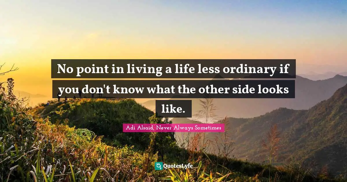 No point in living a life less ordinary if you don't know what the other side looks like.