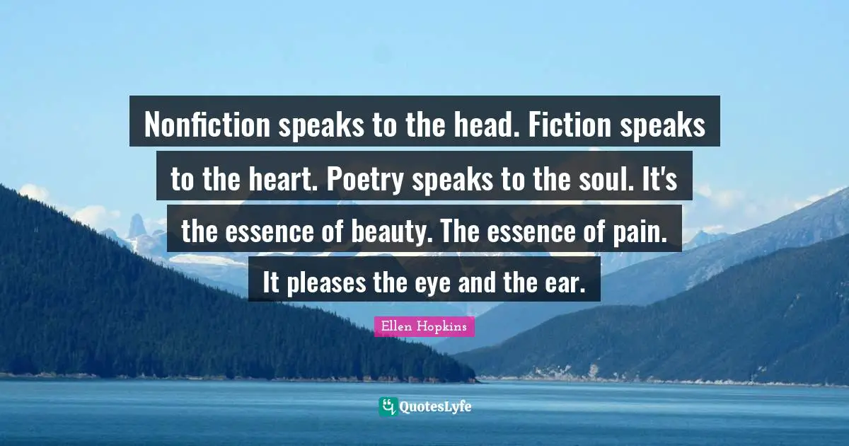 Nonfiction speaks to the head. Fiction speaks to the heart. Poetry speaks to the soul. It's the essence of beauty. The essence of pain. It pleases the eye and the ear.