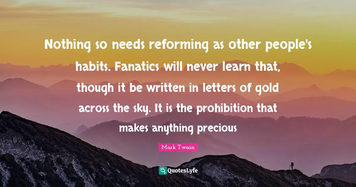 Nothing so needs reforming as other people's habits. Fanatics will never learn that, though it be written in letters of gold across the sky. It is the prohibition that makes anything precious