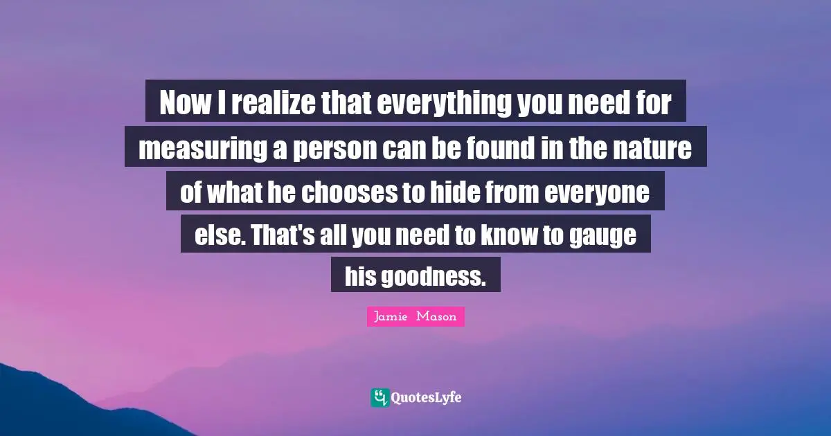 Now I realize that everything you need for measuring a person can be found in the nature of what he chooses to hide from everyone else. That's all you need to know to gauge his goodness.