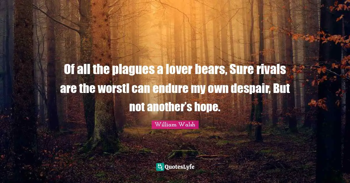 Of all the plagues a lover bears, Sure rivals are the worstI can endure my own despair, But not another’s hope.