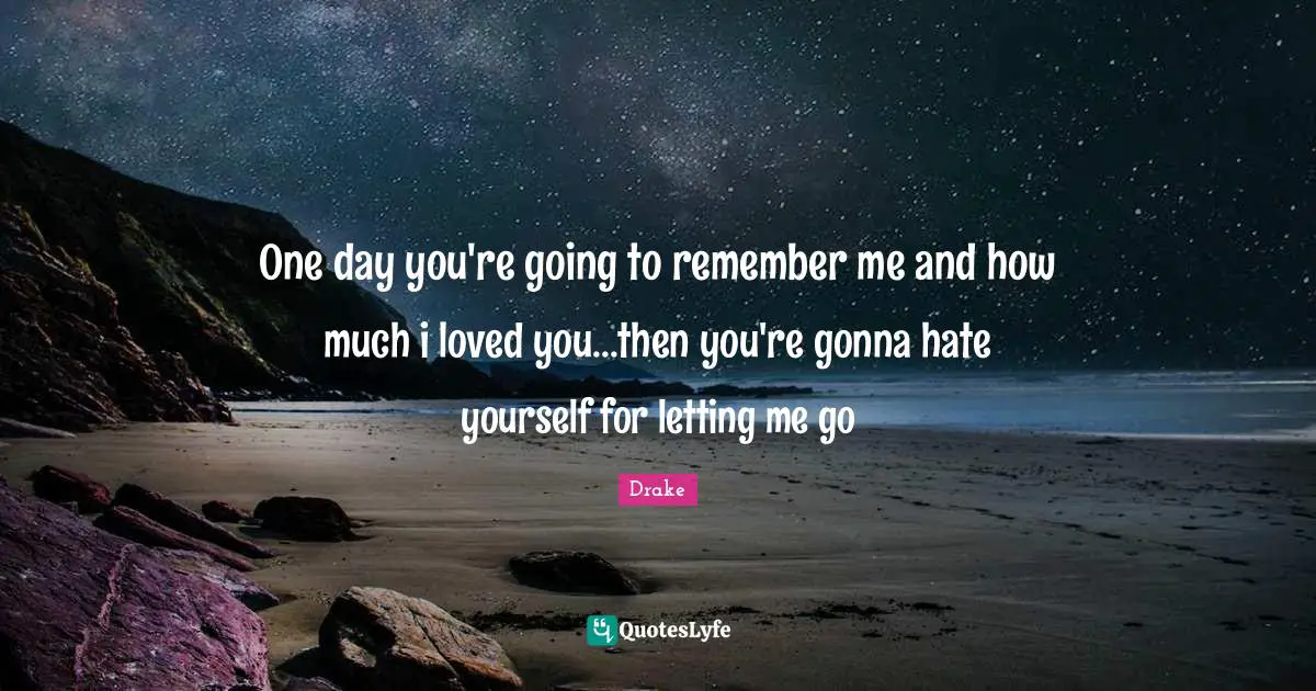 One day you're going to remember me and how much i loved you...then you're gonna hate yourself for letting me go