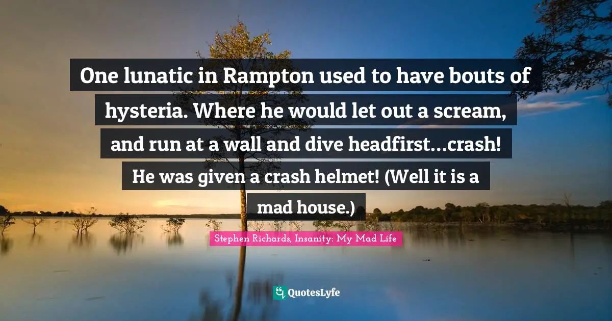 One lunatic in Rampton used to have bouts of hysteria. Where he would let out a scream, and run at a wall and dive headfirst…crash! He was given a crash helmet! (Well it is a mad house.)