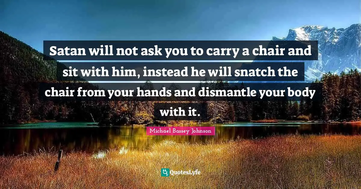Satan will not ask you to carry a chair and sit with him, instead he will snatch the chair from your hands and dismantle your body with it.