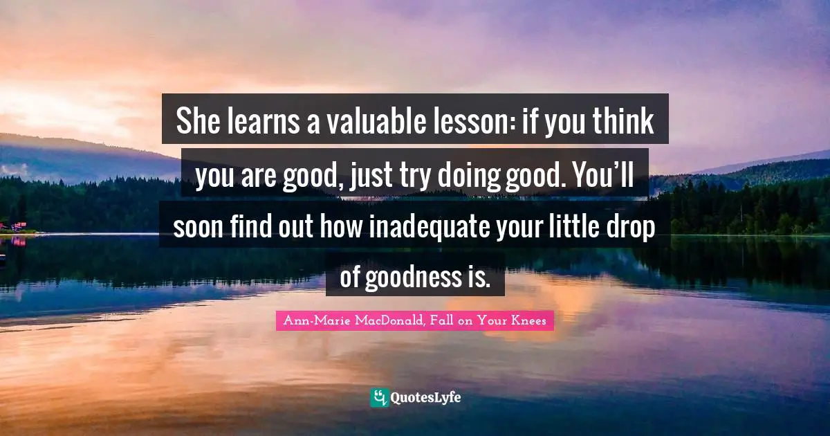 She learns a valuable lesson: if you think you are good, just try doing good. You’ll soon find out how inadequate your little drop of goodness is.