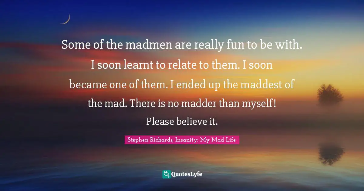 Some of the madmen are really fun to be with. I soon learnt to relate to them. I soon became one of them. I ended up the maddest of the mad. There is no madder than myself! Please believe it.