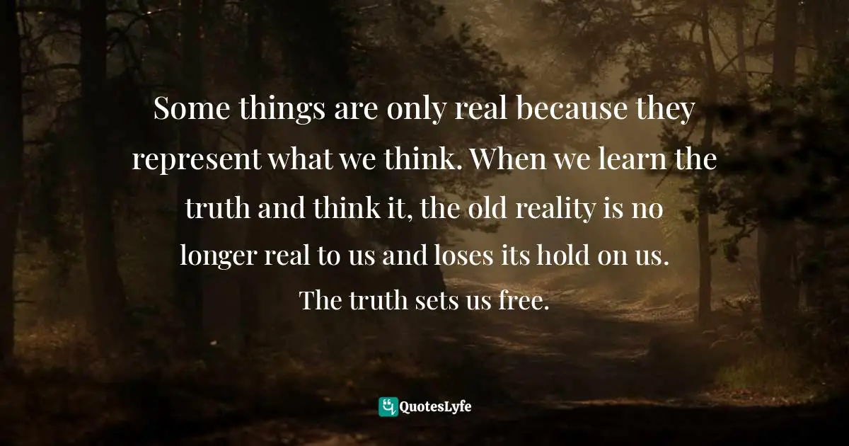 Some things are only real because they represent what we think. When we learn the truth and think it, the old reality is no longer real to us and loses its hold on us. The truth sets us free.