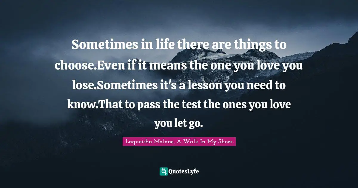 Sometimes in life there are things to choose.Even if it means the one you love you lose.Sometimes it's a lesson you need to know.That to pass the test the ones you love you let go.