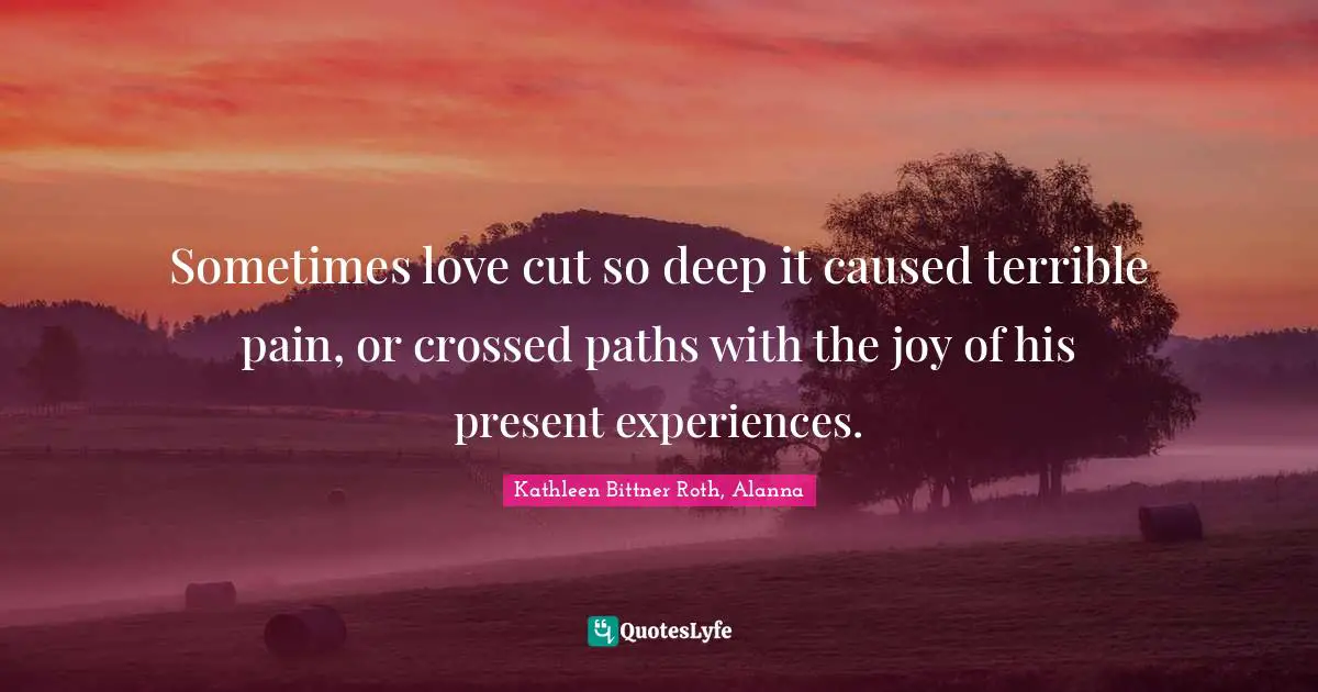 Sometimes love cut so deep it caused terrible pain, or crossed paths with the joy of his present experiences.