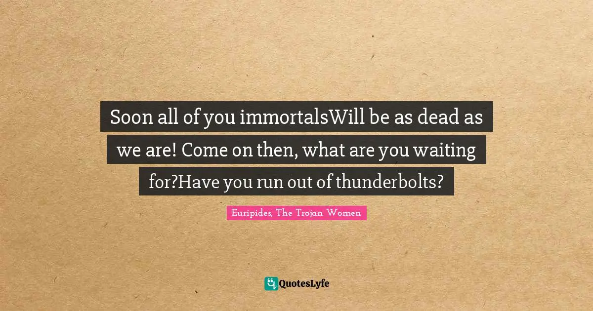Soon all of you immortalsWill be as dead as we are! Come on then, what are you waiting for?Have you run out of thunderbolts?