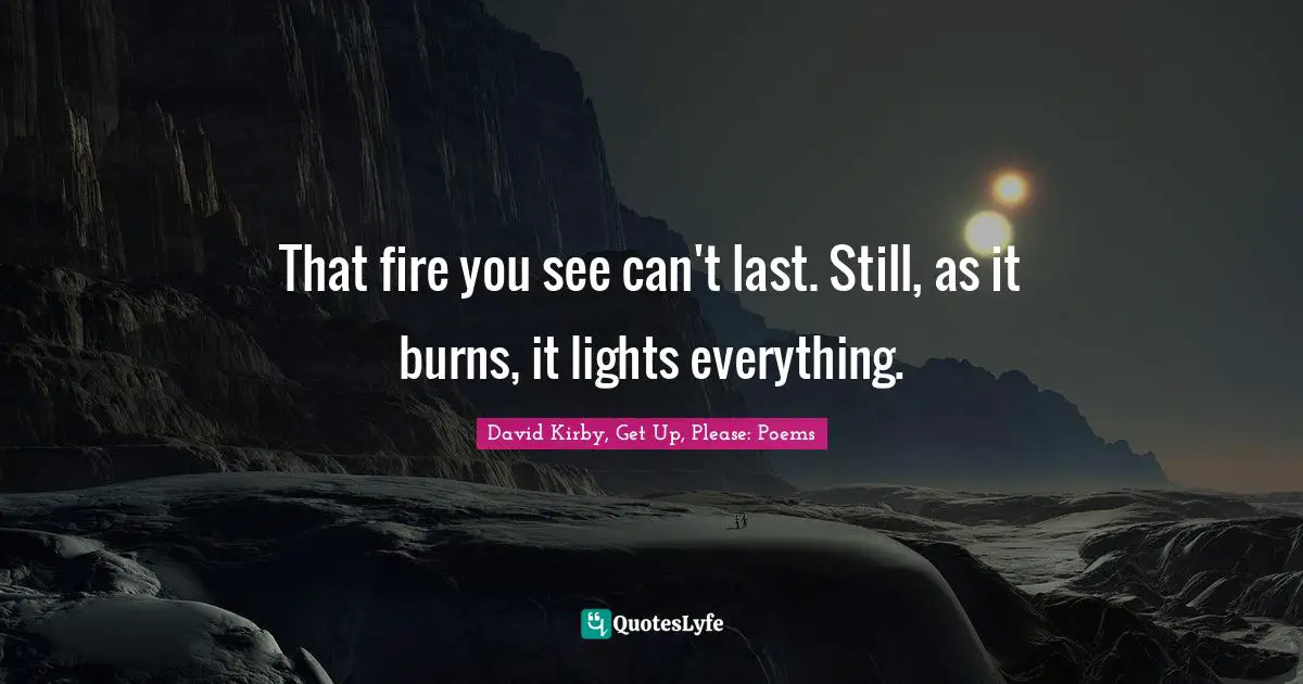 That fire you see can't last. Still, as it burns, it lights everything.