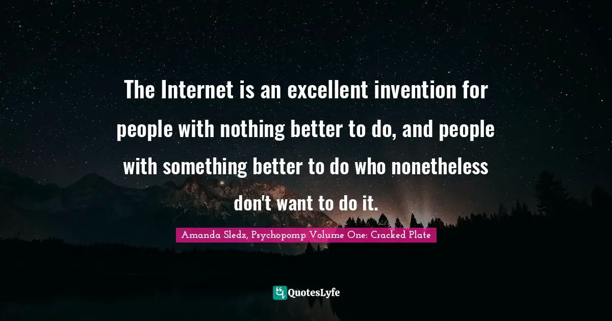 The Internet is an excellent invention for people with nothing better to do, and people with something better to do who nonetheless don't want to do it.
