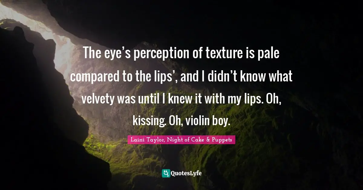 The eye’s perception of texture is pale compared to the lips’, and I didn’t know what velvety was until I knew it with my lips. Oh, kissing. Oh, violin boy.