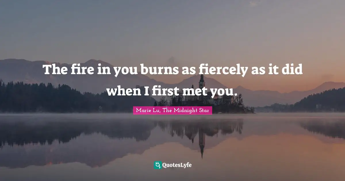 The fire in you burns as fiercely as it did when I first met you.