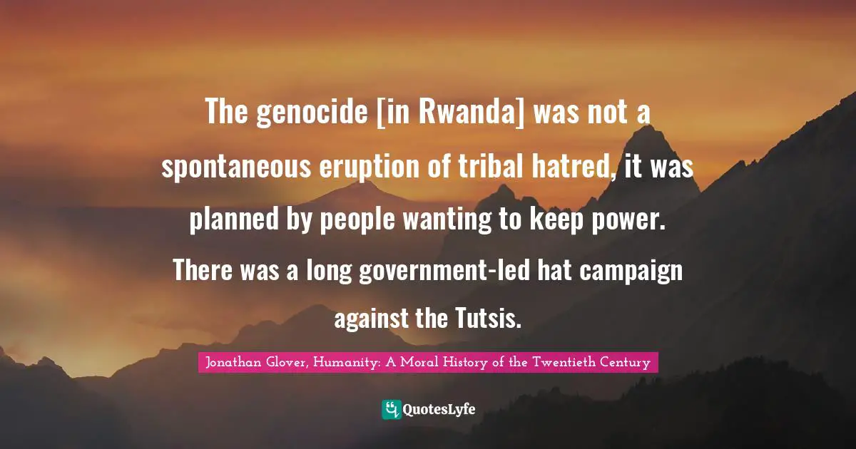 The genocide [in Rwanda] was not a spontaneous eruption of tribal hatred, it was planned by people wanting to keep power. There was a long government-led hat campaign against the Tutsis.