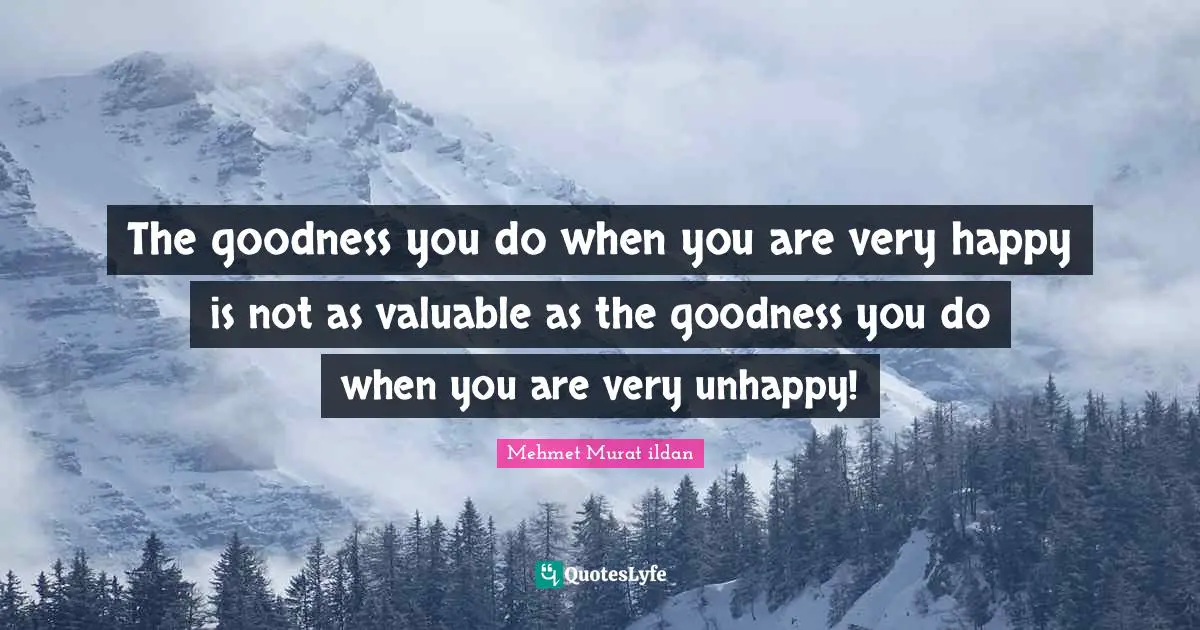 The goodness you do when you are very happy is not as valuable as the goodness you do when you are very unhappy!