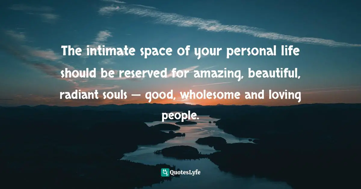 The intimate space of your personal life should be reserved for amazing, beautiful, radiant souls — good, wholesome and loving people.
