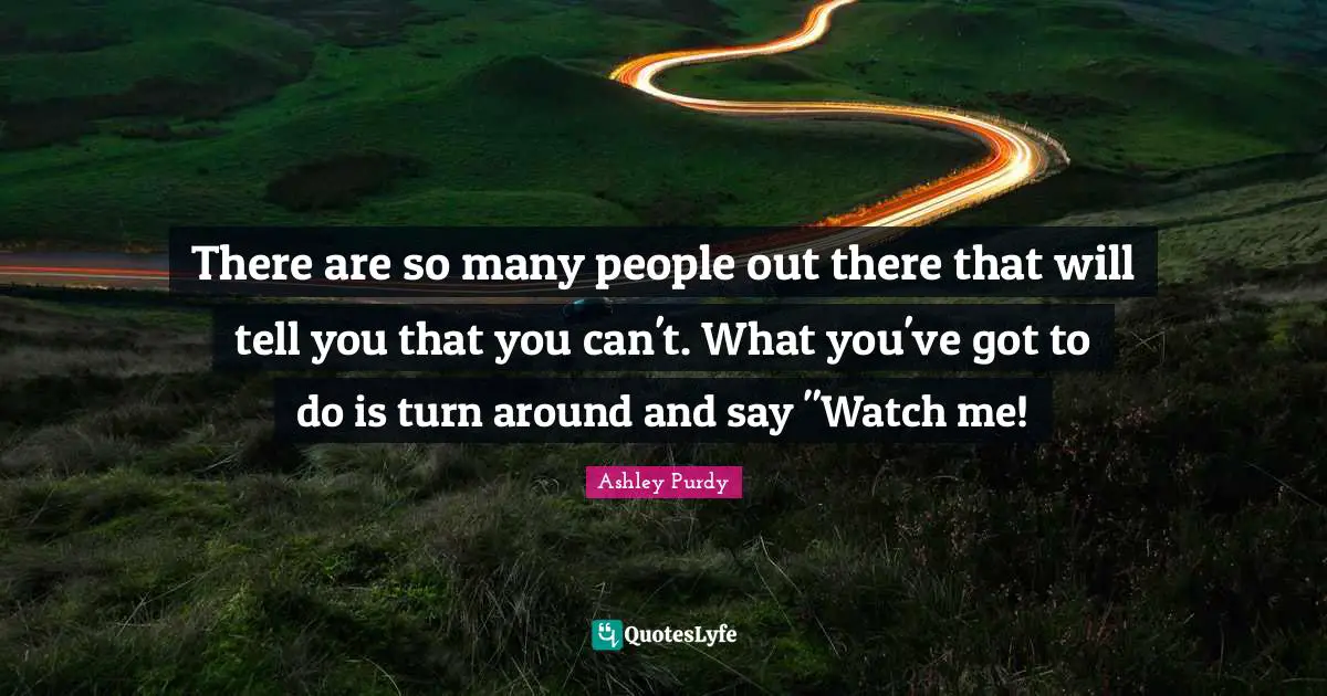There are so many people out there that will tell you that you can't. What you've got to do is turn around and say "Watch me!