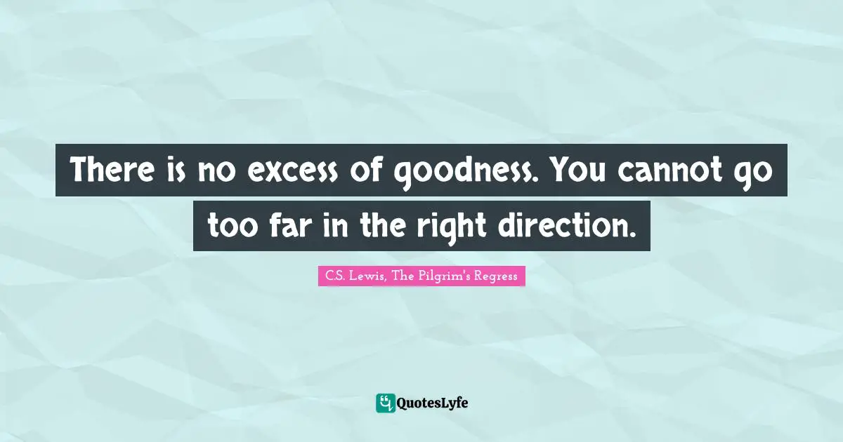 There is no excess of goodness. You cannot go too far in the right direction.