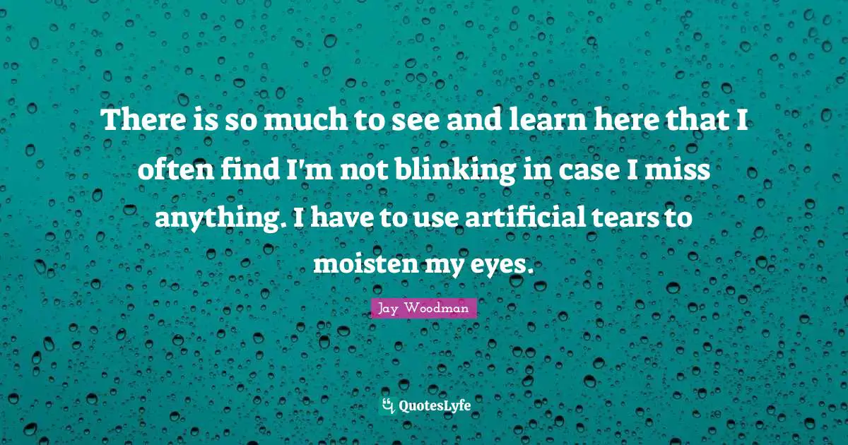 There is so much to see and learn here that I often find I'm not blinking in case I miss anything. I have to use artificial tears to moisten my eyes.