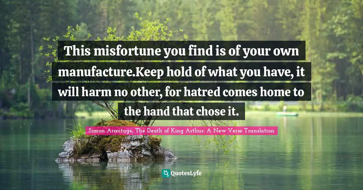 This misfortune you find is of your own manufacture.Keep hold of what you have, it will harm no other, for hatred comes home to the hand that chose it.