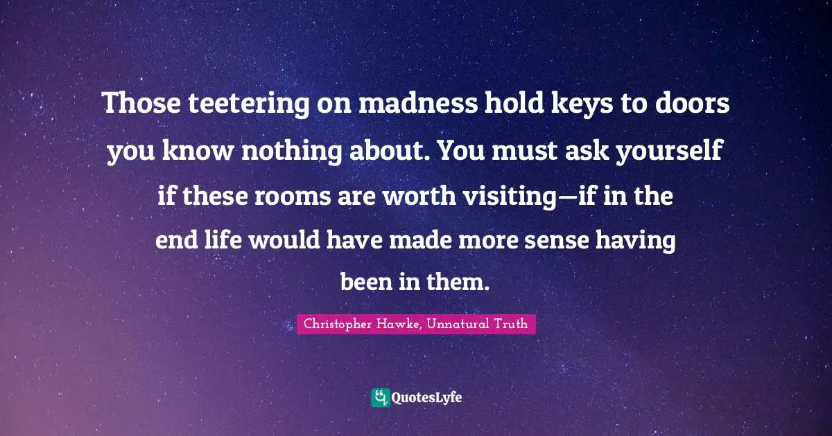 Those teetering on madness hold keys to doors you know nothing about. You must ask yourself if these rooms are worth visiting—if in the end life would have made more sense having been in them.