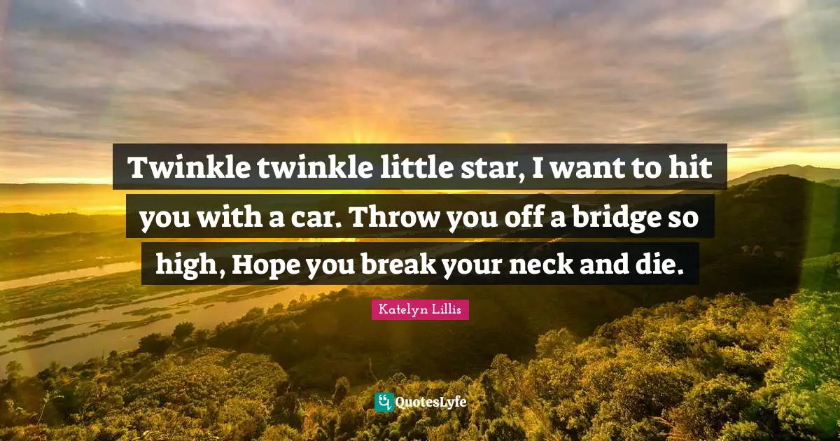 Twinkle twinkle little star, I want to hit you with a car. Throw you off a bridge so high, Hope you break your neck and die.