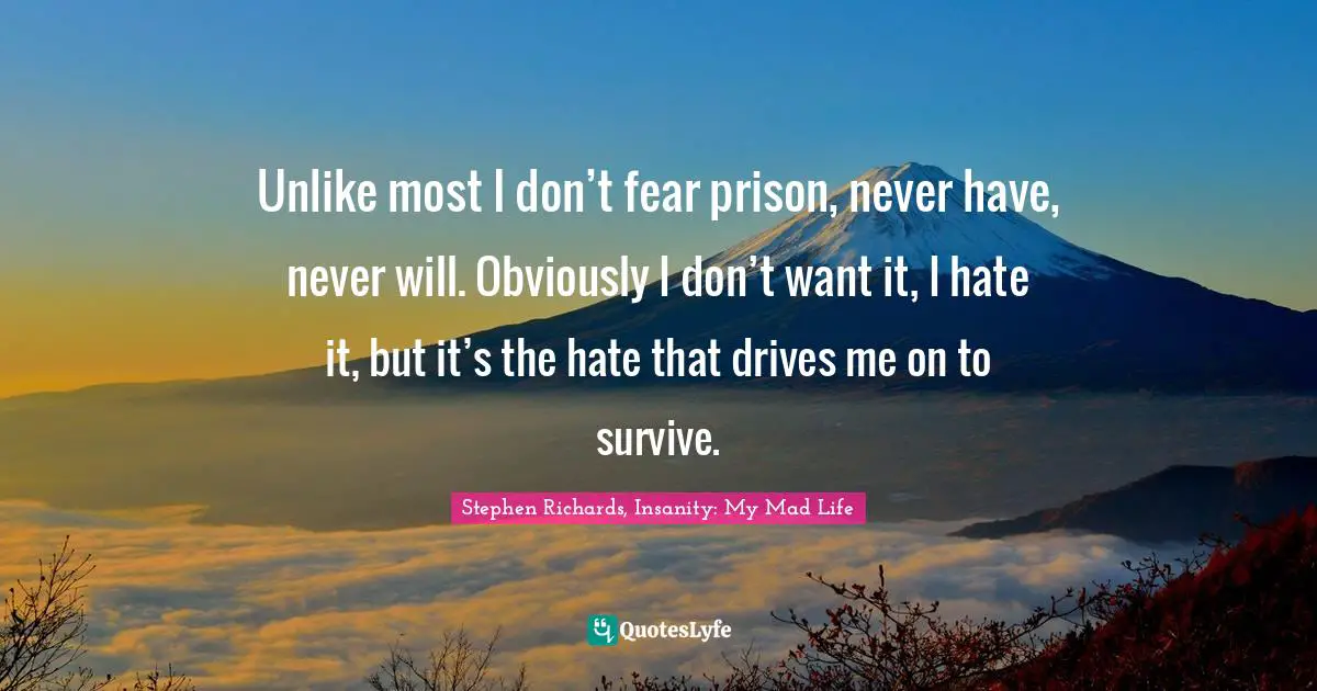 Unlike most I don’t fear prison, never have, never will. Obviously I don’t want it, I hate it, but it’s the hate that drives me on to survive.