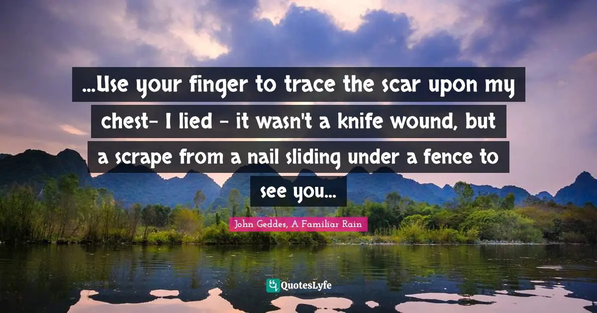 ...Use your finger to trace the scar upon my chest- I lied - it wasn't a knife wound, but a scrape from a nail sliding under a fence to see you...