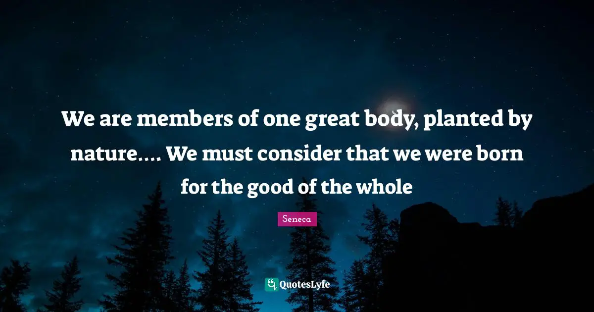 We are members of one great body, planted by nature…. We must consider that we were born for the good of the whole