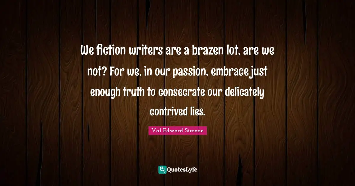 We fiction writers are a brazen lot, are we not? For we, in our passion, embrace just enough truth to consecrate our delicately contrived lies.