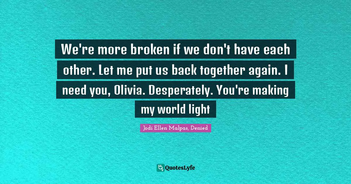 We're more broken if we don't have each other. Let me put us back together again. I need you, Olivia. Desperately. You're making my world light