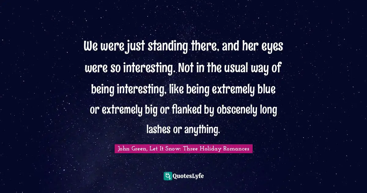 We were just standing there, and her eyes were so interesting. Not in the usual way of being interesting, like being extremely blue or extremely big or flanked by obscenely long lashes or anything.