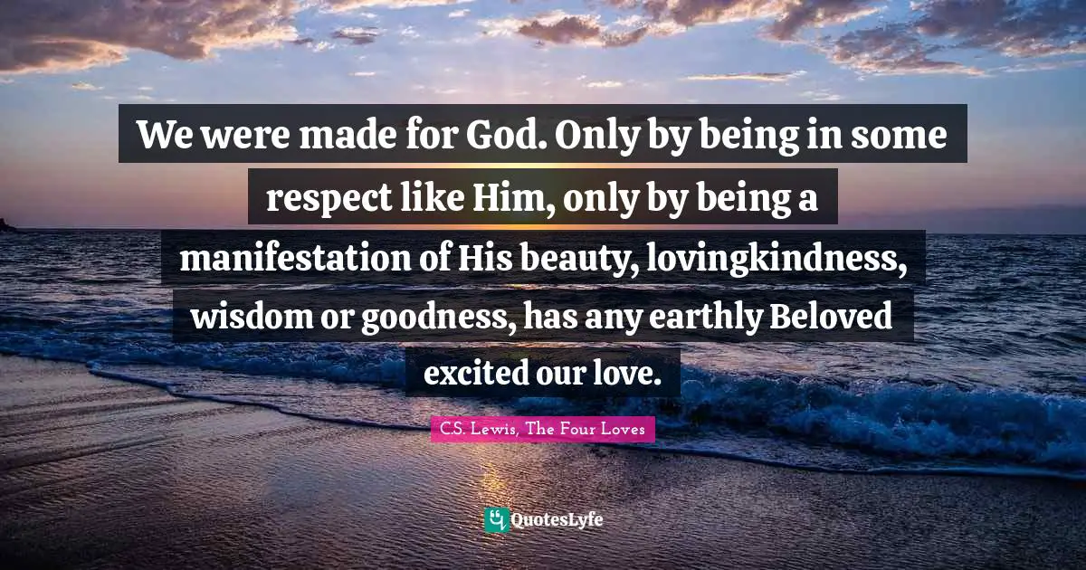 We were made for God. Only by being in some respect like Him, only by being a manifestation of His beauty, lovingkindness, wisdom or goodness, has any earthly Beloved excited our love.