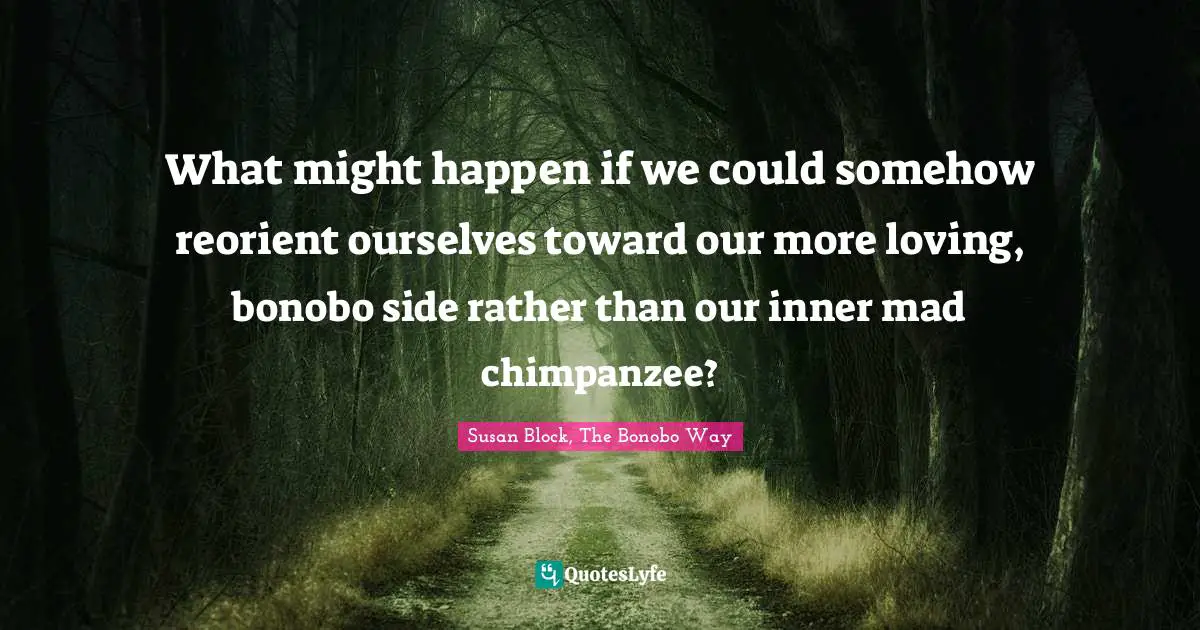 What might happen if we could somehow reorient ourselves toward our more loving, bonobo side rather than our inner mad chimpanzee?