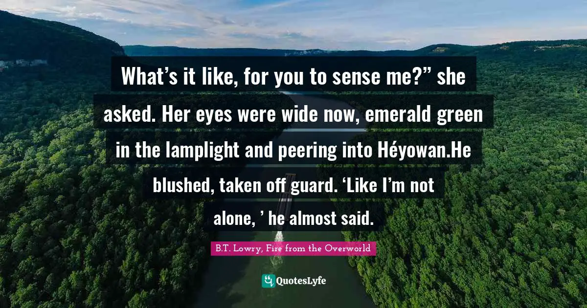 Blushing Quotes: "What’s it like, for you to sense me?” she asked. Her eyes were wide now, emerald green in the lamplight and peering into Héyowan.He blushed, taken off guard. ‘Like I’m not alone, ’ he almost said."