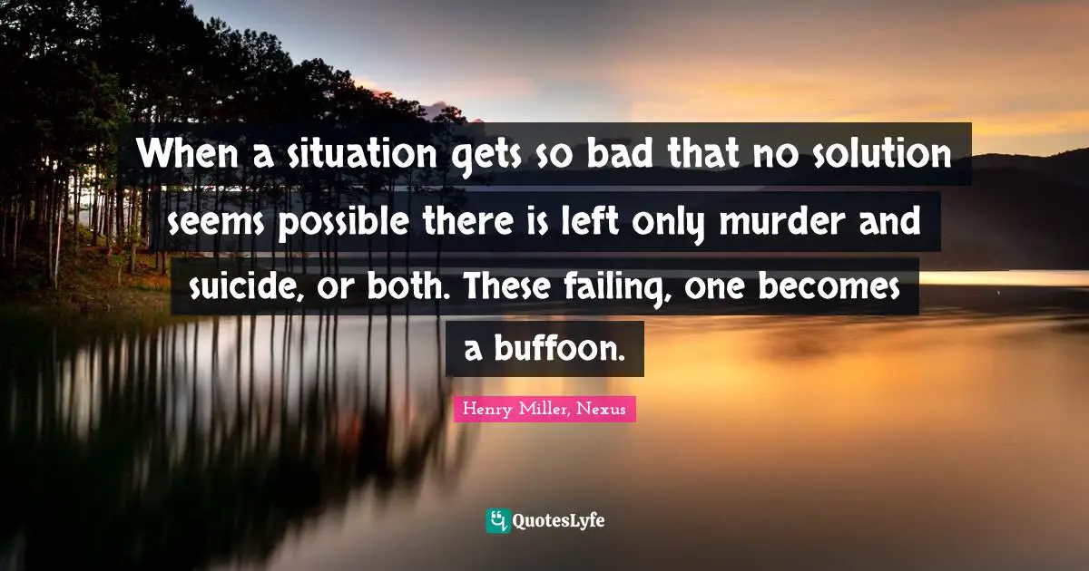 When a situation gets so bad that no solution seems possible there is left only murder and suicide, or both. These failing, one becomes a buffoon.