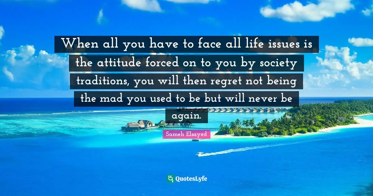 Sameh Elsayed Quotes: "When all you have to face all life issues is the attitude forced on to you by society traditions, you will then regret not being the mad you used to be but will never be again."