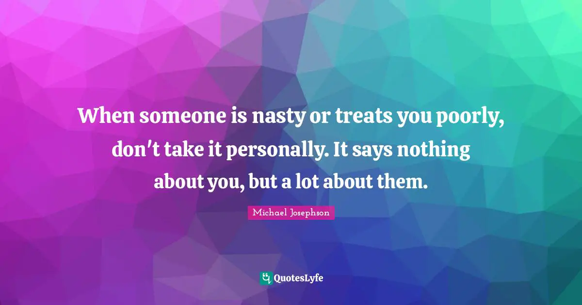 When someone is nasty or treats you poorly, don't take it personally. It says nothing about you, but a lot about them.