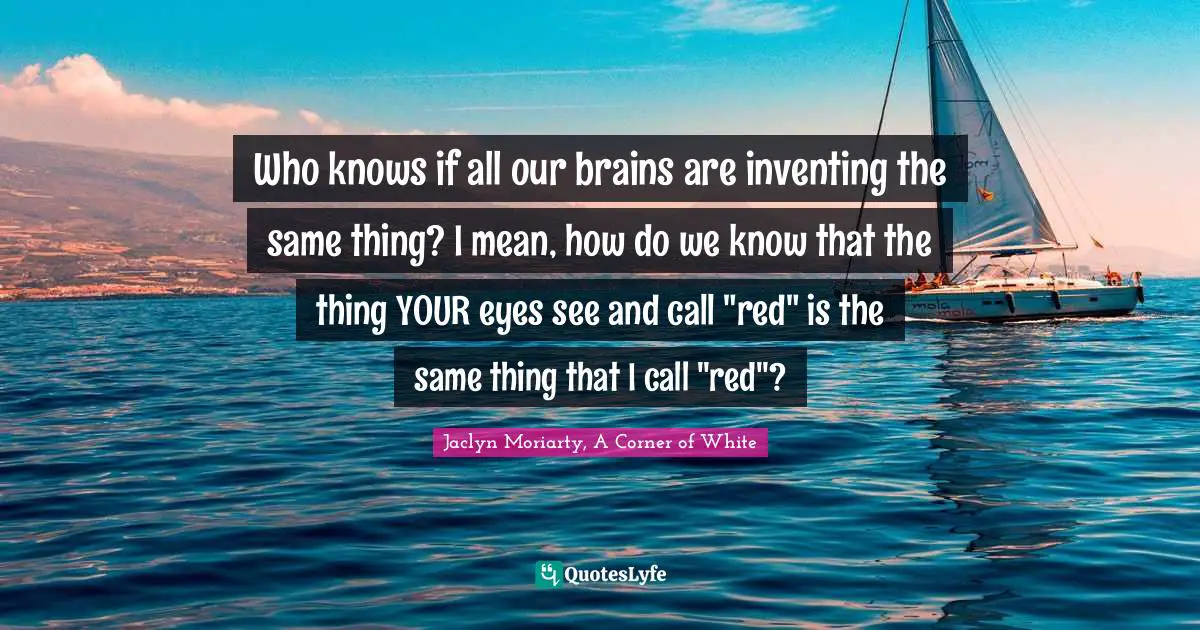 E.J.H. Corner Quotes: "Who knows if all our brains are inventing the same thing? I mean, how do we know that the thing YOUR eyes see and call "red" is the same thing that I call "red"?"