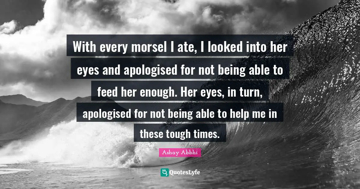 With every morsel I ate, I looked into her eyes and apologised for not being able to feed her enough. Her eyes, in turn, apologised for not being able to help me in these tough times.