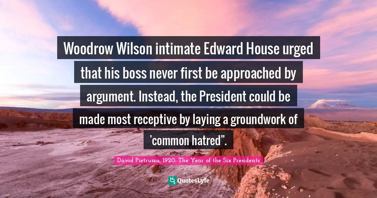 Woodrow Wilson intimate Edward House urged that his boss never first be approached by argument. Instead, the President could be made most receptive by laying a groundwork of 'common hatred".