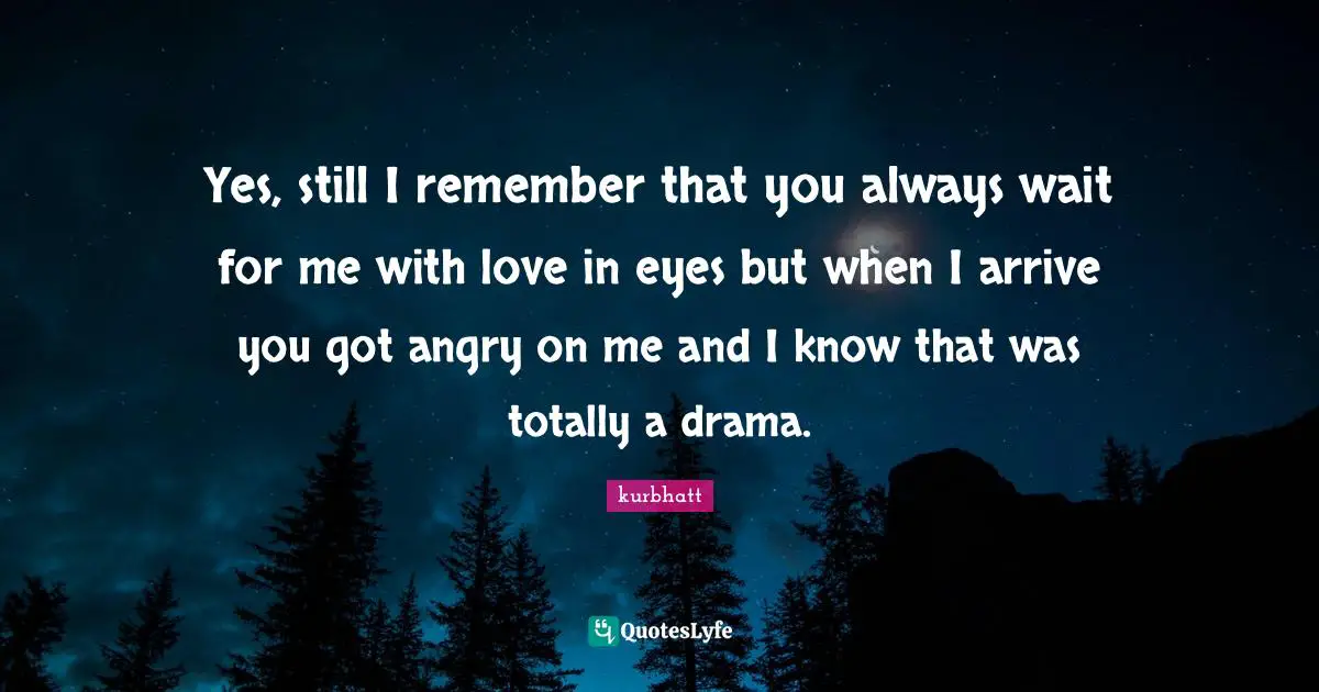 Yes, still I remember that you always wait for me with love in eyes but when I arrive you got angry on me and I know that was totally a drama.